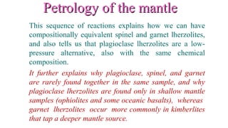 Petrology of the mantlePetrology of the mantle
This sequence of reactions explains how we can have
compositionally equivalent spinel and garnet lherzolites,
and also tells us that plagioclase lherzolites are a low-
pressure alternative, also with the same chemical
composition.
It further explains why plagioclase, spinel, and garnet
are rarely found together in the same sample, and why
plagioclase lherzolites are found only in shallow mantle
samples (ophiolites and some oceanic basalts), whereas
garnet lherzolites occur more commonly in kimberlites
that tap a deeper mantle source.
 