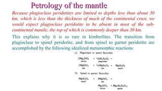 Petrology of the mantlePetrology of the mantle
Because plagioclase peridotites are limited to depths less than about 30
km, which is less than the thickness of much of the continental crust, we
would expect plagioclase peridotite to be absent in most of the sub-
continental mantle, the top of which is commonly deeper than 30 km.
This explains why it is so rare in kimberlites. The transition from
plagioclase to spinel peridotite, and from spinel to garnet peridotite are
accomplished by the following idealized metamorphic reactions:
 