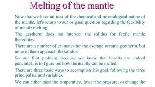 Melting of the mantleMelting of the mantle
Now that we have an idea of the chemical and mineralogical nature of
the mantle, let's return to our original question regarding the feasibility
of mantle melting.
The geotherm does not intersect the solidus for fertile mantle
lherzolites.
There are a number of estimates for the average oceanic geotherm, but
none of them approach the solidus.
So our first problem, because we know that basalts are indeed
generated, is to figure out how the mantle can be melted.
There are three basic ways to accomplish this goal, following the three
principal natural variables.
We can either raise the temperature, lower the pressure, or change the
 