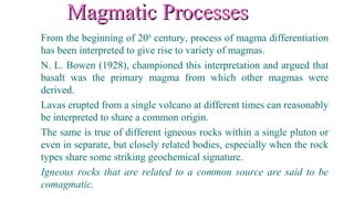Magmatic ProcessesMagmatic Processes
From the beginning of 20th
century, process of magma differentiation
has been interpreted to give rise to variety of magmas.
N. L. Bowen (1928), championed this interpretation and argued that
basalt was the primary magma from which other magmas were
derived.
Lavas erupted from a single volcano at different times can reasonably
be interpreted to share a common origin.
The same is true of different igneous rocks within a single pluton or
even in separate, but closely related bodies, especially when the rock
types share some striking geochemical signature.
Igneous rocks that are related to a common source are said to be
comagmatic.
 