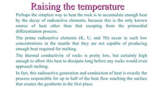 Raising the temperatureRaising the temperature
Perhaps the simplest way to heat the rock is to accumulate enough heat
by the decay of radioactive elements, because this is the only known
source of heat other than that escaping from the primordial
differentiation process.
The prime radioactive elements (K, U, and Th) occur in such low
concentrations in the mantle that they are not capable of producing
enough heat required for melting.
The thermal conductivity of rocks is pretty low, but certainly high
enough to allow this heat to dissipate long before any rocks would even
approach melting.
In fact, this radioactive generation and conduction of heat is exactly the
process responsible for up to half of the heat flow reaching the surface
that creates the geotherm in the first place.
 