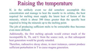 Raising the temperatureRaising the temperature
If, in the unlikely event we did somehow accomplish this
concentration and manage to heat the mantle to its solidus, the heat
required for melting must supply the latent heat of fusion of the
minerals, which is about 300 times greater than the specific heat
required to bring the minerals up to the melting point.
The job of producing sufficient melts to be extractable thus becomes
even more difficult.
Additionally, the first melting episode would extract much of the
incompatible K, Th, and U from the source rock, so that subsequent
heat generation would be greatly retarded.
Therefore, radioactive decay alone, in most instances, cannot produce
sufficient perturbation in T to cause magma generation.
 