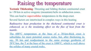 Raising the temperatureRaising the temperature
Tectonic Thickening: Thrusting and folding thicken continental crust
to >50 km in active orogenic (mountain) belts in subduction zones.
This can lead to supersolidus temperatures in the deep crust.
Several factors are intertwined in complex ways in this heating.
Radioactive heat production in the thickened continental crust is
enhanced, as is the insulating effect on the flux of heat from the
mantle.
The 600°C temperature at the base of a 30-km-thick crust is
subsolidus for most potential source rocks, but, after thickening to,
say, 50 km and readjustment to the same average geotherm of
20°C/km, the T at the base of the crust is 1000°C, which is well above
the solidus of many crustal rocks.
 