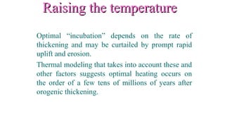 Raising the temperatureRaising the temperature
Optimal “incubation” depends on the rate of
thickening and may be curtailed by prompt rapid
uplift and erosion.
Thermal modeling that takes into account these and
other factors suggests optimal heating occurs on
the order of a few tens of millions of years after
orogenic thickening.
 