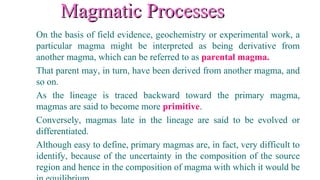 Magmatic ProcessesMagmatic Processes
On the basis of field evidence, geochemistry or experimental work, a
particular magma might be interpreted as being derivative from
another magma, which can be referred to as parental magma.
That parent may, in turn, have been derived from another magma, and
so on.
As the lineage is traced backward toward the primary magma,
magmas are said to become more primitive.
Conversely, magmas late in the lineage are said to be evolved or
differentiated.
Although easy to define, primary magmas are, in fact, very difficult to
identify, because of the uncertainty in the composition of the source
region and hence in the composition of magma with which it would be
 
