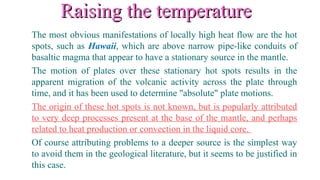 Raising the temperatureRaising the temperature
The most obvious manifestations of locally high heat flow are the hot
spots, such as Hawaii, which are above narrow pipe-like conduits of
basaltic magma that appear to have a stationary source in the mantle.
The motion of plates over these stationary hot spots results in the
apparent migration of the volcanic activity across the plate through
time, and it has been used to determine "absolute" plate motions.
The origin of these hot spots is not known, but is popularly attributed
to very deep processes present at the base of the mantle, and perhaps
related to heat production or convection in the liquid core.
Of course attributing problems to a deeper source is the simplest way
to avoid them in the geological literature, but it seems to be justified in
this case.
 