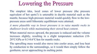 Lowering the PressureLowering the Pressure
The simplest idea, local zones of lower pressure (the pressure
equivalent of hot spots?) is untenable in ductile material such as the
mantle, because high-pressure material would quickly flow to the low-
pressure areas until lithostatic equilibrium were attained.
A more plausible way to lower pressure is to raise mantle rocks to
shallower levels while maintaining their stored heat content.
When material moves upward, the pressure is reduced and the volume
increases slightly, resulting in a slight temperature reduction (10-
20°C/GPa or 0.3-0.6°C/km for mantle rocks.
The upwelling mass would also move into cooler areas, and lose heat
by conduction to the surroundings, so it would then simply follow the
geotherm, never approaching its melting point.
 