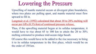 Lowering the PressureLowering the Pressure
Upwelling of mantle material occurs at divergent plate boundaries,
where two plates are pulling apart, and mantle material must flow
upward to fill in.
Langmuir et al. (1992) calculated that about 10 to 20% melting will
occur per GPa (0.3%/km) of continued pressure release.
Thus, if the upwelling material began at its solidus temperature, it
would have to rise about 65 to 100 km to attain the 20 to 30%
melting estimated to produce mid-ocean ridge basalt.
Of course this would have to be added to the rise necessary to bring
it to its solidus temperature in the first place, which would be on
the order of 150 km.
 