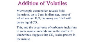 Addition of VolatilesAddition of Volatiles
Microscopic examination reveals fluid
inclusions, up to 5 μm in diameter, most of
which contain H2O, but many are filled with
dense liquid CO2.
This, and the occurrence of carbonate inclusions
in some mantle minerals and in the matrix of
kimberlites, suggests that CO2 is also present in
the mantle.
 