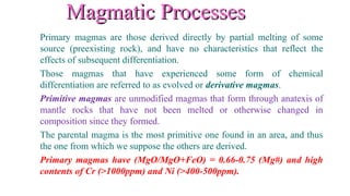 Magmatic ProcessesMagmatic Processes
Primary magmas are those derived directly by partial melting of some
source (preexisting rock), and have no characteristics that reflect the
effects of subsequent differentiation.
Those magmas that have experienced some form of chemical
differentiation are referred to as evolved or derivative magmas.
Primitive magmas are unmodified magmas that form through anatexis of
mantle rocks that have not been melted or otherwise changed in
composition since they formed.
The parental magma is the most primitive one found in an area, and thus
the one from which we suppose the others are derived.
Primary magmas have (MgO/MgO+FeO) = 0.66-0.75 (Mg#) and high
contents of Cr (>1000ppm) and Ni (>400-500ppm).
 