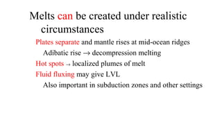 Melts can be created under realistic
circumstances
Plates separate and mantle rises at mid-ocean ridges
Adibatic rise → decompression melting
Hot spots → localized plumes of melt
Fluid fluxing may give LVL
Also important in subduction zones and other settings
 