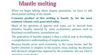 Mantle meltingMantle melting
When we begin talking about magma generation, we have to talk
about partial melting of the mantle.
Common product of this melting is basalt, by far the most
common volcanic rock generated today.
Much of the spectrum of igneous rock types can be derived from
primitive basaltic material by some evolutionary process, such as
fractional crystallization, assimilation etc.
The generation of basaltic magma is thus a critical step in developing
a comprehensive understanding of magma genesis.
Because basalts occur most commonly in the ocean basins, and the
Earth's structure is simplest in the oceanic areas, lacking the physical
and chemical complexities imposed by the continents, lets see what is
 
