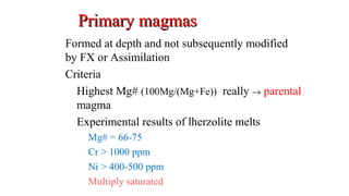 Primary magmasPrimary magmas
Formed at depth and not subsequently modified
by FX or Assimilation
Criteria
Highest Mg# (100Mg/(Mg+Fe)) really → parental
magma
Experimental results of lherzolite melts
Mg# = 66-75
Cr > 1000 ppm
Ni > 400-500 ppm
Multiply saturated
 