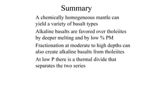 Summary
A chemically homogeneous mantle can
yield a variety of basalt types
Alkaline basalts are favored over tholeiites
by deeper melting and by low % PM
Fractionation at moderate to high depths can
also create alkaline basalts from tholeiites
At low P there is a thermal divide that
separates the two series
 