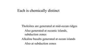 Tholeiites are generated at mid-ocean ridges
Also generated at oceanic islands,
subduction zones
Alkaline basalts generated at ocean islands
Also at subduction zones
Each is chemically distinct
 