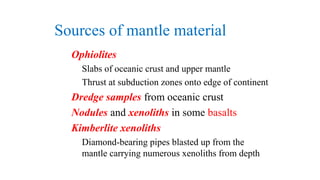 Sources of mantle material
Ophiolites
Slabs of oceanic crust and upper mantle
Thrust at subduction zones onto edge of continent
Dredge samples from oceanic crust
Nodules and xenoliths in some basalts
Kimberlite xenoliths
Diamond-bearing pipes blasted up from the
mantle carrying numerous xenoliths from depth
 