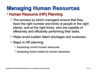Managing Human Resources
 • Human Resource (HR) Planning
        The process by which managers ensure that they
         have the right number and kinds of people in the right
         places, and at the right times, who are capable of
         effectively and efficiently performing their tasks.
        Helps avoid sudden talent shortages and surpluses.
        Steps in HR planning:
                Assessing current human resources
                Assessing future needs for human resources




Copyright © 2010 Pearson Education, Inc. Publishing as Prentice Hall   10–11
 