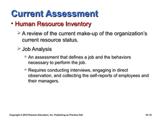 Current Assessment
 • Human Resource Inventory
        A review of the current make-up of the organization’s
         current resource status.
        Job Analysis
                An assessment that defines a job and the behaviors
                 necessary to perform the job.
                Requires conducting interviews, engaging in direct
                 observation, and collecting the self-reports of employees and
                 their managers.




Copyright © 2010 Pearson Education, Inc. Publishing as Prentice Hall        10–12
 