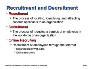 Recruitment and Decruitment
 • Recruitment
        The process of locating, identifying, and attracting
         capable applicants to an organization
 • Decruitment
        The process of reducing a surplus of employees in
         the workforce of an organization
 • Online Recruiting
        Recruitment of employees through the Internet
              Organizational Web sites
              Online recruiters




Copyright © 2010 Pearson Education, Inc. Publishing as Prentice Hall   10–15
 