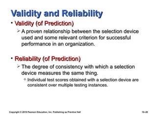 Validity and Reliability
 • Validity (of Prediction)
        A proven relationship between the selection device
         used and some relevant criterion for successful
         performance in an organization.

 • Reliability (of Prediction)
        The degree of consistency with which a selection
         device measures the same thing.
                Individual test scores obtained with a selection device are
                 consistent over multiple testing instances.




Copyright © 2010 Pearson Education, Inc. Publishing as Prentice Hall           10–20
 