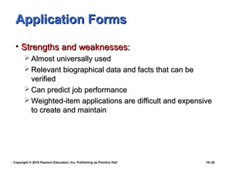 Application Forms

 • Strengths and weaknesses:
        Almost universally used
        Relevant biographical data and facts that can be
         verified
        Can predict job performance
        Weighted-item applications are difficult and expensive
         to create and maintain




Copyright © 2010 Pearson Education, Inc. Publishing as Prentice Hall   10–22
 