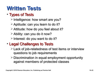 Written Tests
 • Types of Tests
        Intelligence: how smart are you?
        Aptitude: can you learn to do it?
        Attitude: how do you feel about it?
        Ability: can you do it now?
        Interest: do you want to do it?
 • Legal Challenges to Tests
        Lack of job-relatedness of test items or interview
         questions to job requirements
        Discrimination in equal employment opportunity
         against members of protected classes

Copyright © 2010 Pearson Education, Inc. Publishing as Prentice Hall   10–23
 
