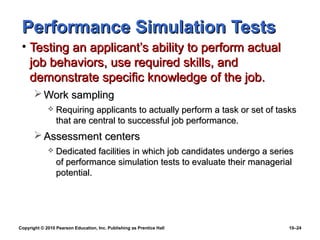 Performance Simulation Tests
 • Testing an applicant’s ability to perform actual
   job behaviors, use required skills, and
   demonstrate specific knowledge of the job.
        Work sampling
                Requiring applicants to actually perform a task or set of tasks
                 that are central to successful job performance.
        Assessment centers
                Dedicated facilities in which job candidates undergo a series
                 of performance simulation tests to evaluate their managerial
                 potential.




Copyright © 2010 Pearson Education, Inc. Publishing as Prentice Hall          10–24
 