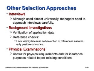 Other Selection Approaches
 • Interviews
        Although used almost universally, managers need to
         approach interviews carefully.
 • Background Investigations
        Verification of application data
        Reference checks:
                Lack validity because self-selection of references ensures
                 only positive outcomes.
 • Physical Examinations
        Useful for physical requirements and for insurance
         purposes related to pre-existing conditions.

Copyright © 2010 Pearson Education, Inc. Publishing as Prentice Hall          10–25
 