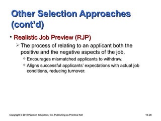 Other Selection Approaches
 (cont’d)
• Realistic Job Preview (RJP)
      The process of relating to an applicant both the
       positive and the negative aspects of the job.
             Encourages mismatched applicants to withdraw.
             Aligns successful applicants’ expectations with actual job
              conditions, reducing turnover.




Copyright © 2010 Pearson Education, Inc. Publishing as Prentice Hall       10–26
 