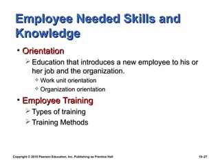 Employee Needed Skills and
 Knowledge
  • Orientation
         Education that introduces a new employee to his or
          her job and the organization.
               Work unit orientation
               Organization orientation

  • Employee Training
         Types of training
         Training Methods



Copyright © 2010 Pearson Education, Inc. Publishing as Prentice Hall   10–27
 