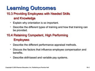 Learning Outcomes
 10.3 Providing Employees with Needed Skills
      and Knowledge
       • Explain why orientation is so important.
       • Describe the different types of training and how that training can
         be provided.
 10.4 Retaining Competent, High Performing
      Employees
       • Describe the different performance appraisal methods.
       • Discuss the factors that influence employee compensation and
         benefits.
       • Describe skill-based and variable pay systems.


Copyright © 2010 Pearson Education, Inc. Publishing as Prentice Hall     10–3
 