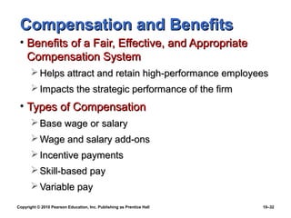 Compensation and Benefits
 • Benefits of a Fair, Effective, and Appropriate
   Compensation System
        Helps attract and retain high-performance employees
        Impacts the strategic performance of the firm
 • Types of Compensation
        Base wage or salary
        Wage and salary add-ons
        Incentive payments
        Skill-based pay
        Variable pay
Copyright © 2010 Pearson Education, Inc. Publishing as Prentice Hall   10–32
 