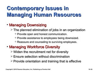Contemporary Issues in
 Managing Human Resources
 • Managing Downsizing
        The planned elimination of jobs in an organization
              Provide open and honest communication.
              Provide assistance to employees being downsized.
              Reassure and counseling to surviving employees.

 • Managing Workforce Diversity
        Widen the recruitment net for diversity
        Ensure selection without discrimination
        Provide orientation and training that is effective

Copyright © 2010 Pearson Education, Inc. Publishing as Prentice Hall   10–34
 