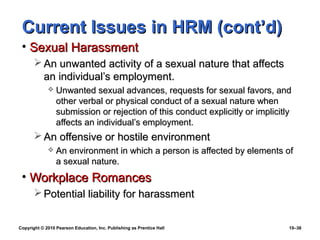 Current Issues in HRM (cont’d)
 • Sexual Harassment
        An unwanted activity of a sexual nature that affects
         an individual’s employment.
                Unwanted sexual advances, requests for sexual favors, and
                 other verbal or physical conduct of a sexual nature when
                 submission or rejection of this conduct explicitly or implicitly
                 affects an individual’s employment.
        An offensive or hostile environment
                An environment in which a person is affected by elements of
                 a sexual nature.
 • Workplace Romances
        Potential liability for harassment


Copyright © 2010 Pearson Education, Inc. Publishing as Prentice Hall            10–36
 
