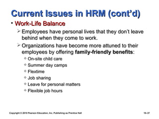 Current Issues in HRM (cont’d)
 • Work-Life Balance
        Employees have personal lives that they don’t leave
         behind when they come to work.
        Organizations have become more attuned to their
         employees by offering family-friendly benefits:
              On-site child care
              Summer day camps
              Flextime
              Job sharing
              Leave for personal matters
              Flexible job hours




Copyright © 2010 Pearson Education, Inc. Publishing as Prentice Hall   10–37
 