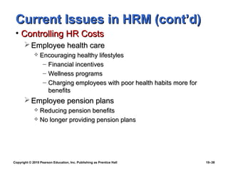 Current Issues in HRM (cont’d)
 • Controlling HR Costs
        Employee health care
                Encouraging healthy lifestyles
                  – Financial incentives
                  – Wellness programs
                  – Charging employees with poor health habits more for
                    benefits
        Employee pension plans
              Reducing pension benefits
              No longer providing pension plans




Copyright © 2010 Pearson Education, Inc. Publishing as Prentice Hall      10–38
 