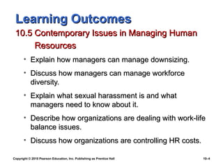 Learning Outcomes
 10.5 Contemporary Issues in Managing Human
      Resources
       • Explain how managers can manage downsizing.
       • Discuss how managers can manage workforce
         diversity.
       • Explain what sexual harassment is and what
         managers need to know about it.
       • Describe how organizations are dealing with work-life
         balance issues.
       • Discuss how organizations are controlling HR costs.

Copyright © 2010 Pearson Education, Inc. Publishing as Prentice Hall   10–4
 