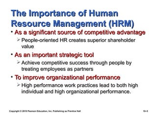 The Importance of Human
 Resource Management (HRM)
 • As a significant source of competitive advantage
        People-oriented HR creates superior shareholder
         value
 • As an important strategic tool
        Achieve competitive success through people by
         treating employees as partners
 • To improve organizational performance
        High performance work practices lead to both high
         individual and high organizational performance.


Copyright © 2010 Pearson Education, Inc. Publishing as Prentice Hall   10–5
 