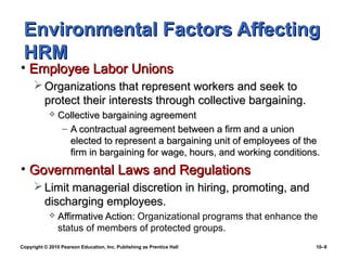 Environmental Factors Affecting
 HRM
• Employee Labor Unions
      Organizations that represent workers and seek to
       protect their interests through collective bargaining.
               Collective bargaining agreement
                 – A contractual agreement between a firm and a union
                   elected to represent a bargaining unit of employees of the
                   firm in bargaining for wage, hours, and working conditions.
• Governmental Laws and Regulations
      Limit managerial discretion in hiring, promoting, and
       discharging employees.
               Affirmative Action: Organizational programs that enhance the
                status of members of protected groups.
Copyright © 2010 Pearson Education, Inc. Publishing as Prentice Hall         10–9
 