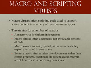 Macro and scripting
viruses
• Macro viruses infect scripting code used to support
active content in a variety of user document types
• Threatening for a number of reasons:
• A macro virus is platform independent
• Macro viruses infect documents, not executable portions
of code
• Macro viruses are easily spread, as the documents they
exploit are shared in normal use
• Because macro viruses infect user documents rather than
system programs, traditional file system access controls
are of limited use in preventing their spread
 