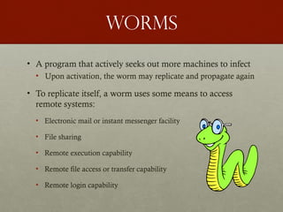 worms
• A program that actively seeks out more machines to infect
• Upon activation, the worm may replicate and propagate again
• To replicate itself, a worm uses some means to access
remote systems:
• Electronic mail or instant messenger facility
• File sharing
• Remote execution capability
• Remote file access or transfer capability
• Remote login capability
 