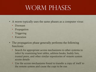 Worm phases
• A worm typically uses the same phases as a computer virus:
• Dormant
• Propagation
• Triggering
• Execution
• The propagation phase generally performs the following
functions:
• Search for appropriate access mechanisms to other systems to
infect by examining host tables, address books, buddy lists,
trusted peers, and other similar repositories of remote system
access details
• Use the access mechanisms found to transfer a copy of itself to
the remote system and cause the copy to be run
 