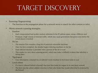 Target discovery
• Scanning/fingerprinting
• The function in the propagation phase for a network worm to search for other systems to infect
• Worm network scanning strategies:
• Random
• Each compromised host probes random addresses in the IP address space, using a different seed
• Produces a high volume of Internet traffic, which may cause generalized disruption even before the
actual attack is lunched
• Hit list
• The attacker first compiles a long list of potential vulnerable machines
• Once the list is compiled, the attacker begins infecting machines on the list
• Each infected machine is provided with a portion of the list to scan
• This results in a very short scanning period, which may make it difficult to detect that infection is
taking place
• Topological
• Uses information contained on an infected victim machine to find more hosts to scan
• Local subnet
• If a host is infected behind a firewall, that host then looks for targets in its own local network
• The host uses the subnet address structure to find other hosts that would otherwise be protected by
the firewall
 