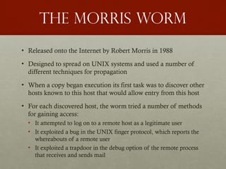 The morris worm
• Released onto the Internet by Robert Morris in 1988
• Designed to spread on UNIX systems and used a number of
different techniques for propagation
• When a copy began execution its first task was to discover other
hosts known to this host that would allow entry from this host
• For each discovered host, the worm tried a number of methods
for gaining access:
• It attempted to log on to a remote host as a legitimate user
• It exploited a bug in the UNIX finger protocol, which reports the
whereabouts of a remote user
• It exploited a trapdoor in the debug option of the remote process
that receives and sends mail
 