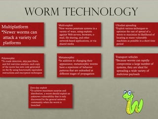 Worm Technology
Multiplatform
•Newer worms can
attack a variety of
platforms
Multi-exploit
•New worms penetrate systems in a
variety of ways, using exploits
against Web servers, browsers, e-
mail, file sharing, and other
network-based applications, or via
shared media
Ultrafast spreading
•Exploit various techniques to
optimize the rate of spread of a
worm to maximize its likelihood of
locating as many vulnerable
machines as possible in a short time
period
Polymorphic
•To evade detection, skip past filters,
and foil real-time analysis, each copy
of the worm has new code generated
on the fly using functionally equivalent
instructions and encryption techniques
Metamorphic
•In addition to changing their
appearance, metamorphic worms
have a repertoire of behavior
patterns that are unleashed at
different stages of propagation
Transport vehicles
•Because worms can rapidly
compromise a large number of
systems, they are ideal for
spreading a wide variety of
malicious payloads
Zero-day exploit
•To achieve maximum surprise and
distribution, a worm should exploit an
unknown vulnerability that is only
discovered by the general network
community when the worm is
launched
 