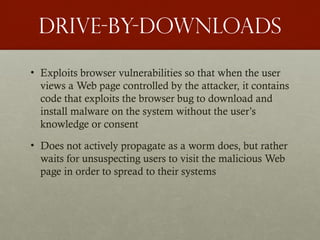 Drive-by-downloads
• Exploits browser vulnerabilities so that when the user
views a Web page controlled by the attacker, it contains
code that exploits the browser bug to download and
install malware on the system without the user’s
knowledge or consent
• Does not actively propagate as a worm does, but rather
waits for unsuspecting users to visit the malicious Web
page in order to spread to their systems
 