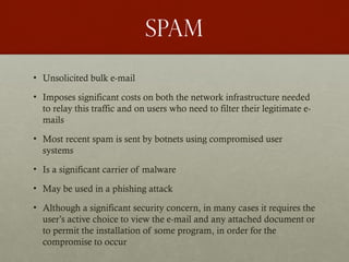 spam
• Unsolicited bulk e-mail
• Imposes significant costs on both the network infrastructure needed
to relay this traffic and on users who need to filter their legitimate e-
mails
• Most recent spam is sent by botnets using compromised user
systems
• Is a significant carrier of malware
• May be used in a phishing attack
• Although a significant security concern, in many cases it requires the
user’s active choice to view the e-mail and any attached document or
to permit the installation of some program, in order for the
compromise to occur
 