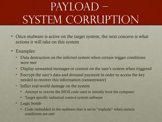 Payload –
system corruption
• Once malware is active on the target system, the next concern is what
actions it will take on this system
• Examples:
• Data destruction on the infected system when certain trigger conditions
were met
• Display unwanted messages or content on the user’s system when triggered
• Encrypt the user’s data and demand payment in order to access the key
needed to recover this information (ransomware)
• Inflict real-world damage on the system
• Attempt to rewrite the BIOS code used to initially boot the computer
• Target specific industrial control system software
• Logic bomb
• Code embedded in the malware that is set to “explode” when certain
conditions are met
 