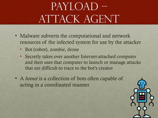 Payload –
attack agent
• Malware subverts the computational and network
resources of the infected system for use by the attacker
• Bot (robot), zombie, drone
• Secretly takes over another Internet-attached computer
and then uses that computer to launch or manage attacks
that are difficult to trace to the bot’s creator
• A botnet is a collection of bots often capable of
acting in a coordinated manner
 