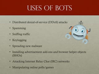 Uses of bots
• Distributed denial-of-service (DDoS) attacks
• Spamming
• Sniffing traffic
• Keylogging
• Spreading new malware
• Installing advertisement add-ons and browser helper objects
(BHOs)
• Attacking Internet Relay Chat (IRC) networks
• Manipulating online polls/games
 